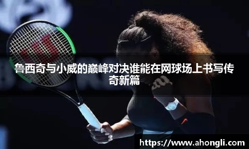 鲁西奇与小威的巅峰对决谁能在网球场上书写传奇新篇