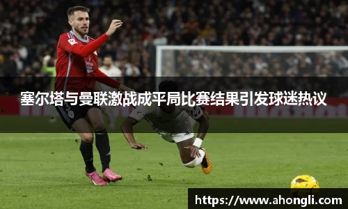 塞尔塔与曼联激战成平局比赛结果引发球迷热议